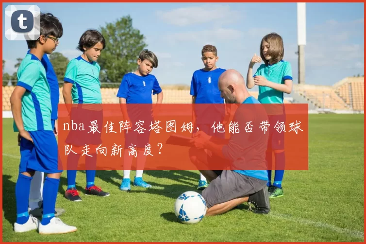 nba最佳阵容塔图姆，他能否带领球队走向新高度？