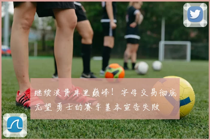 继续浪费库里巅峰！字母交易彻底无望 勇士的赛季基本宣告失败