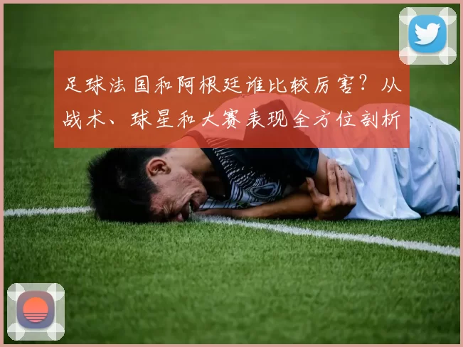 足球法国和阿根廷谁比较厉害？从战术、球星和大赛表现全方位剖析