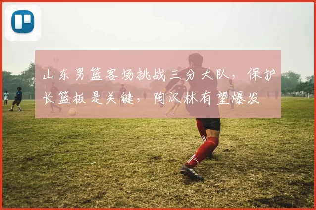 山东男篮客场挑战三分大队，保护长篮板是关键，陶汉林有望爆发