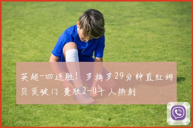 英超-四连胜！罗梅罗29分钟直红姆贝莫破门 曼联2-0十人热刺