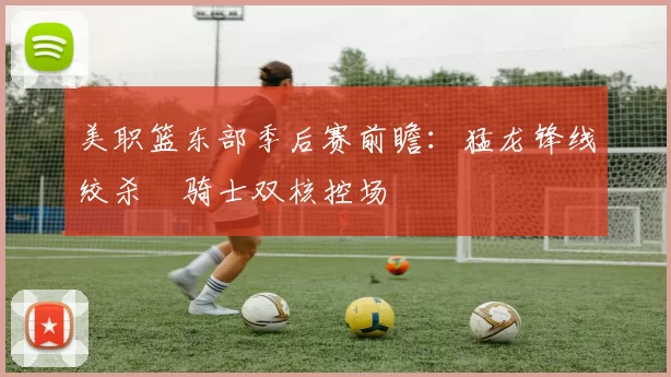 美职篮东部季后赛前瞻：猛龙锋线绞杀 骑士双核控场