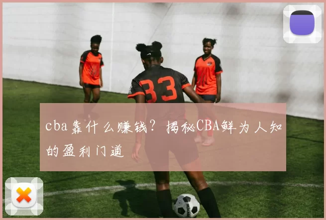 cba靠什么赚钱？揭秘CBA鲜为人知的盈利门道