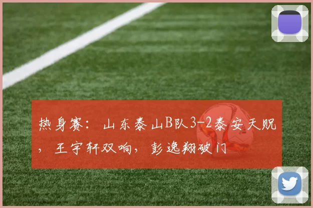 热身赛：山东泰山B队3-2泰安天贶，王宇轩双响，彭逸翔破门