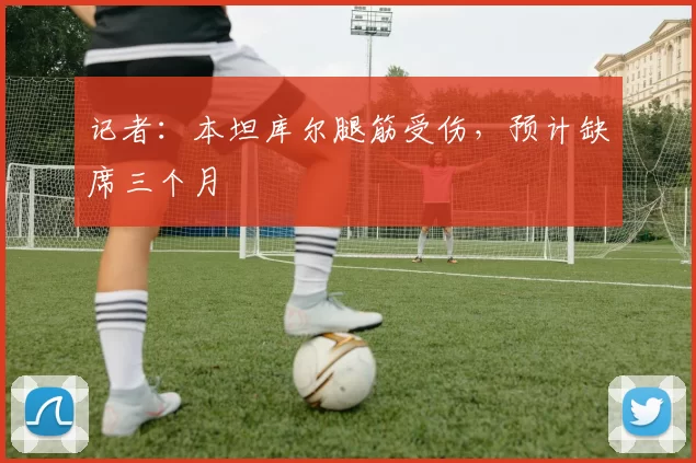 记者：本坦库尔腿筋受伤，预计缺席三个月