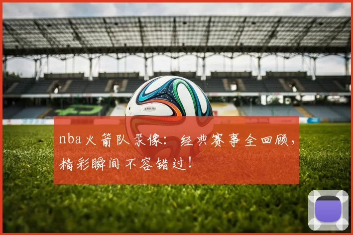 nba火箭队录像：经典赛事全回顾，精彩瞬间不容错过！