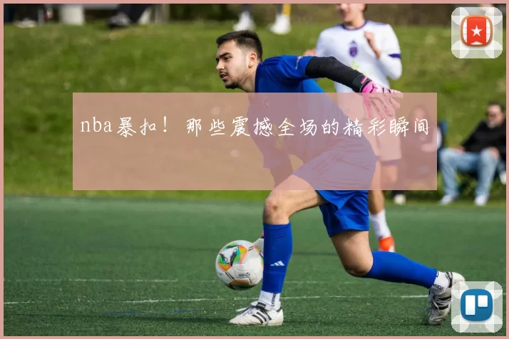 nba暴扣！那些震撼全场的精彩瞬间