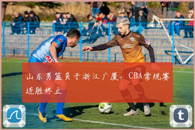 山东男篮负于浙江广厦，CBA常规赛连胜终止