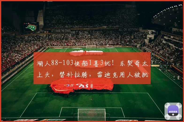 湖人88-103快船1喜3忧！东契奇太上头，替补拉胯，雷迪克用人被批