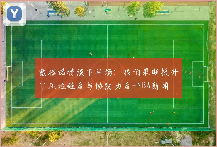 戴格诺特谈下半场：我们果断提升了压迫强度与协防力度-NBA新闻